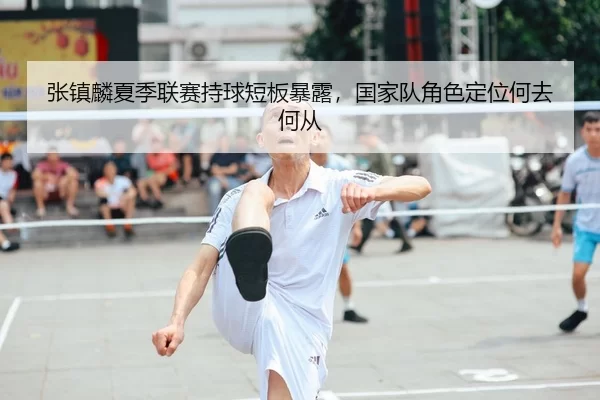张镇麟夏季联赛持球短板暴露，国家队角色定位何去何从