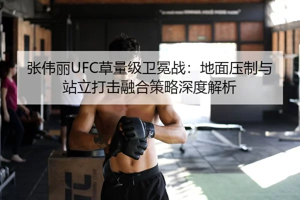 张伟丽UFC草量级卫冕战：地面压制与站立打击融合策略深度解析