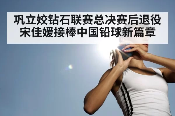 巩立姣钻石联赛总决赛后退役 宋佳媛接棒中国铅球新篇章
