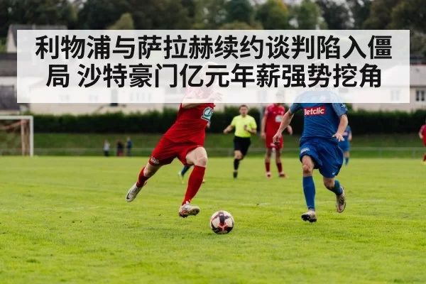 利物浦与萨拉赫续约谈判陷入僵局 沙特豪门亿元年薪强势挖角