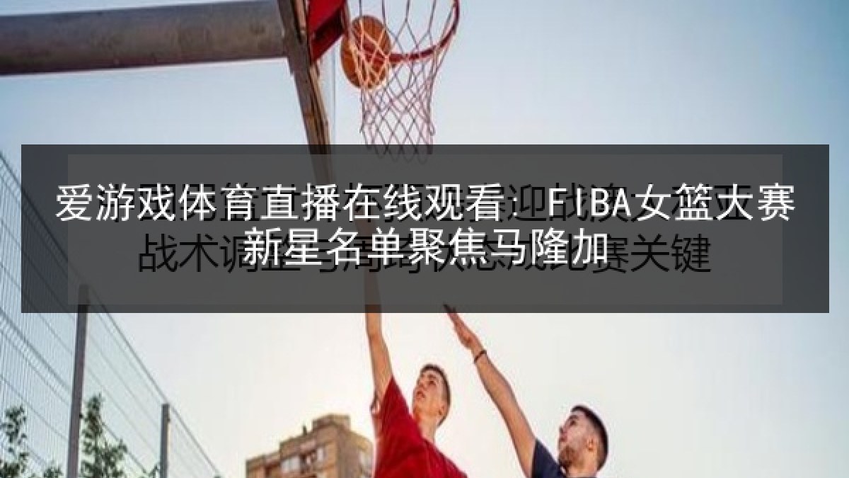 爱游戏体育直播在线观看: FIBA女篮大赛新星名单聚焦马隆加