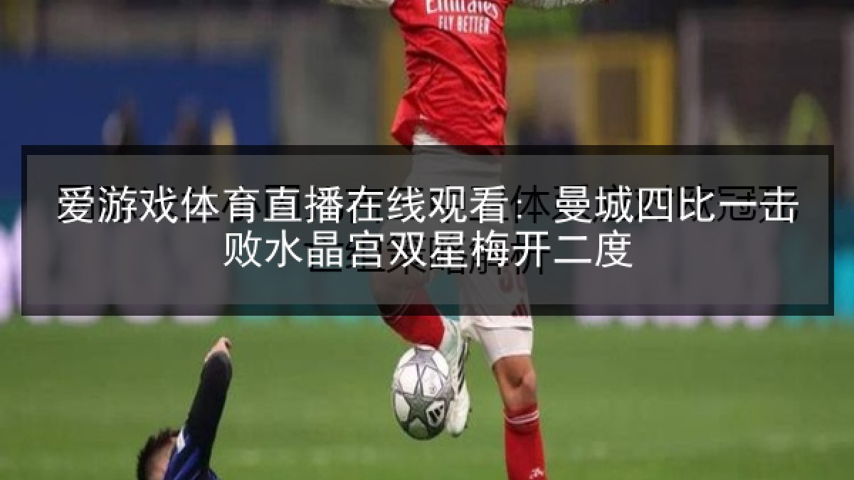 爱游戏体育直播在线观看: 曼城四比一击败水晶宫双星梅开二度